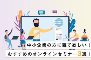 中小企業の方に観て欲しい！おすすめのWebセミナー３選！